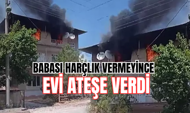 Babası harçlık vermeyince, evi ateşe verdi!;